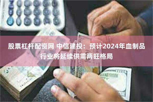 股票杠杆配资网 中信建投：预计2024年血制品行业将延续供需两旺格局