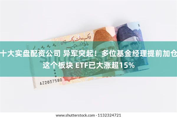 十大实盘配资公司 异军突起！多位基金经理提前加仓这个板块 ETF已大涨超15%