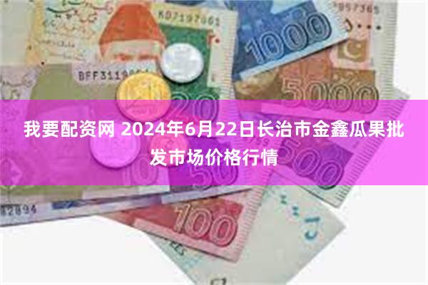 我要配资网 2024年6月22日长治市金鑫瓜果批发市场价格行情