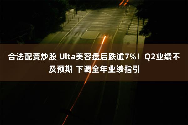 合法配资炒股 Ulta美容盘后跌逾7%！Q2业绩不及预期 下调全年业绩指引