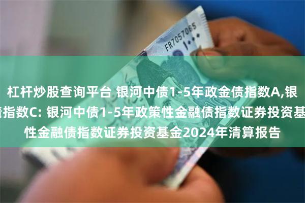 杠杆炒股查询平台 银河中债1-5年政金债指数A,银河中债1-5年政金债指数C: 银河中债1-5年政策性金融债指数证券投资基金2024年清算报告