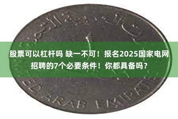 股票可以杠杆吗 缺一不可！报名2025国家电网招聘的7个必要条件！你都具备吗？